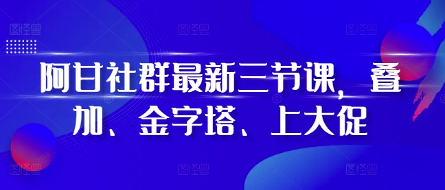 阿甘社群最新三节课，叠加、金字塔、上大促-悟空云赚AI