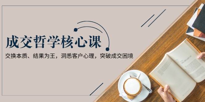 成交哲学课，交换本质、结果为王，洞悉客户心理，突破成交困境-悟空云赚AI