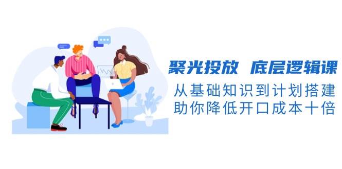 聚光投放底层逻辑课，从基础知识到计划搭建，助你降低开口成本十倍-悟空云赚AI