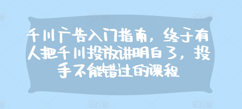 千川广告入门指南，终于有人把千川投放讲明白了，投手不能错过的课程-悟空云赚AI