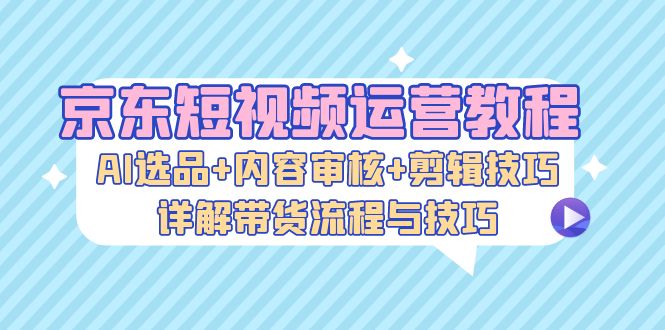 京东短视频运营教程：AI选品+内容审核+剪辑技巧，详解带货流程与技巧-悟空云赚AI