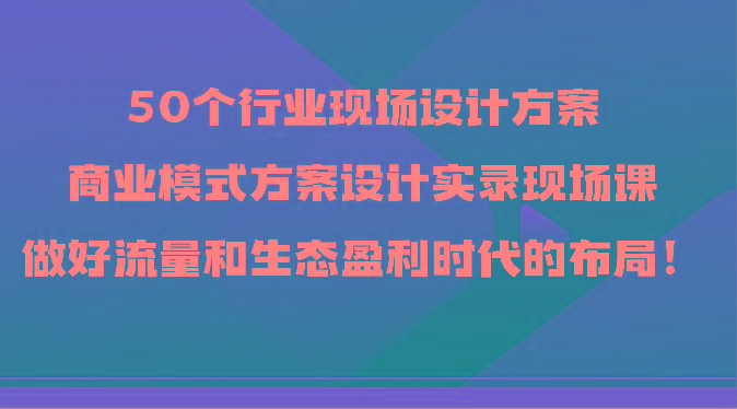 50个行业现场设计方案，商业模式方案设计实录现场课，做好流量和生态盈利时代的布局！-悟空云赚AI