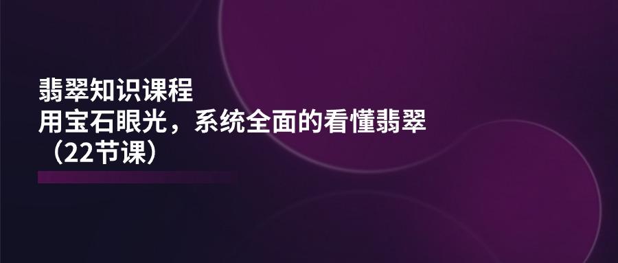 翡翠知识课程，用宝石眼光，系统全面的看懂翡翠(22节课-悟空云赚AI