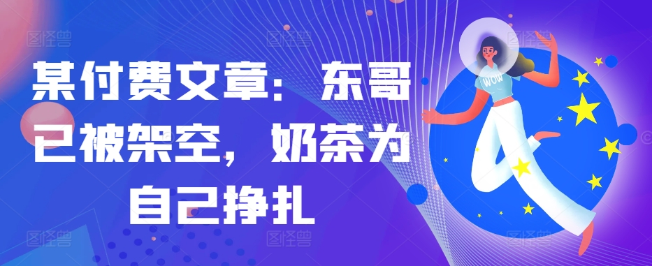 某付费文章：东哥已被架空，奶茶为自己挣扎!!-悟空云赚AI