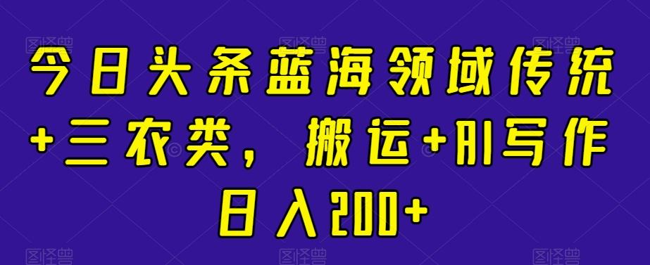 今日头条蓝海领域传统+三农类，搬运+AI写作日入200+-悟空云赚AI