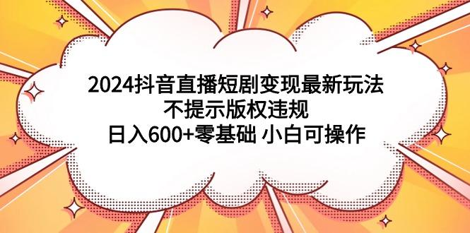 (9305期)2024抖音直播短剧变现最新玩法，不提示版权违规 日入600+零基础 小白可操作-悟空云赚AI