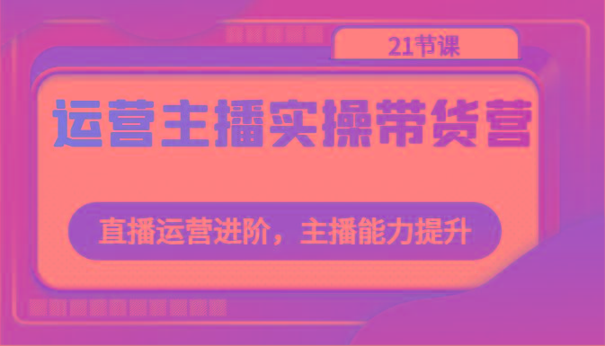 运营主播实操带货营：直播运营进阶，主播能力提升(21节课)-悟空云赚AI