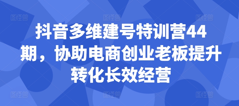 抖音多维建号特训营44期，协助电商创业老板提升转化长效经营-悟空云赚AI